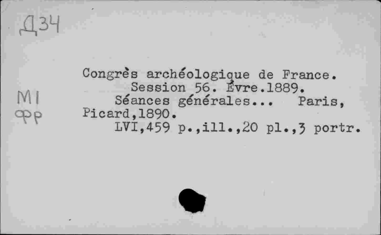 ﻿ДЗЧ
мі epp
Congrès archéologique de France.
^Session'56. Evre.1889.
Séances générales... Paris, Picard,1890.
LVT,459 p.,ill.,20 pl.,5 portr.